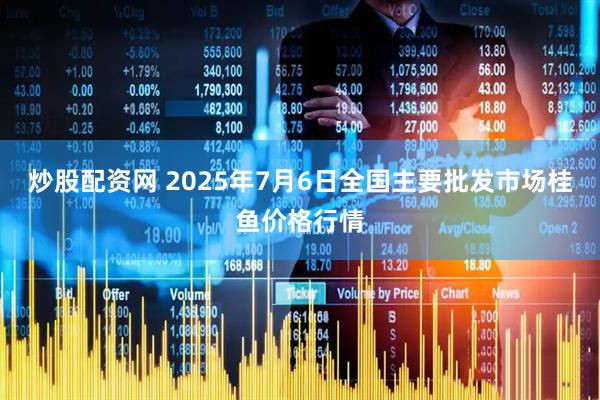 炒股配资网 2025年7月6日全国主要批发市场桂鱼价格行情