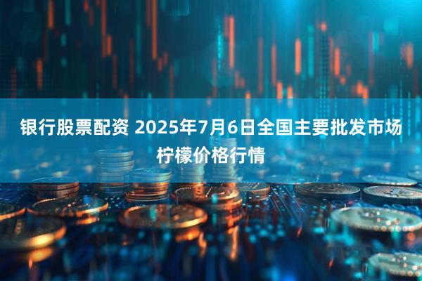 银行股票配资 2025年7月6日全国主要批发市场柠檬价格行情