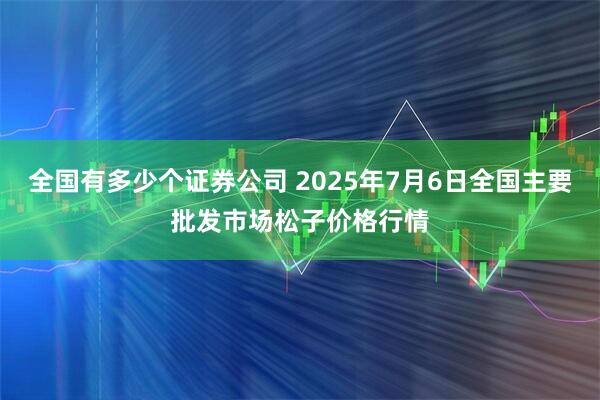 全国有多少个证券公司 2025年7月6日全国主要批发市场松子价格行情