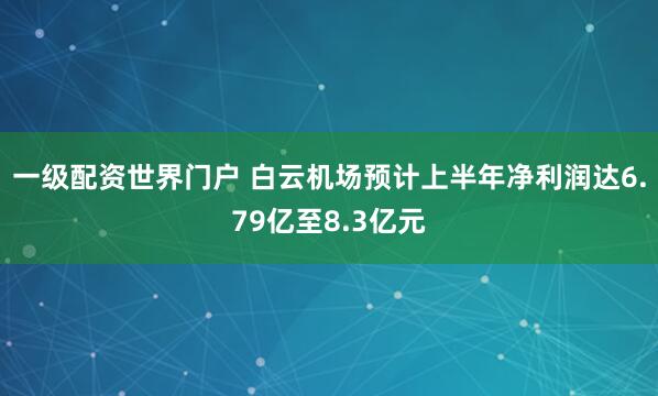 一级配资世界门户 白云机场预计上半年净利润达6.79亿至8.3亿元