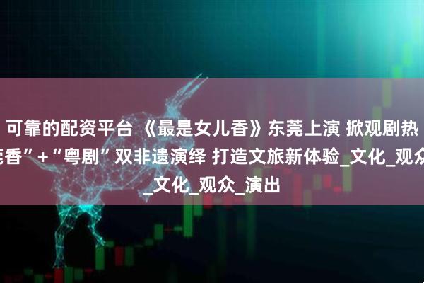 可靠的配资平台 《最是女儿香》东莞上演 掀观剧热潮 “莞香”+“粤剧”双非遗演绎 打造文旅新体验_文化_观众_演出