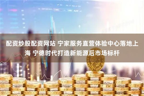 配资炒股配资网站 宁家服务直营体验中心落地上海 宁德时代打造新能源后市场标杆