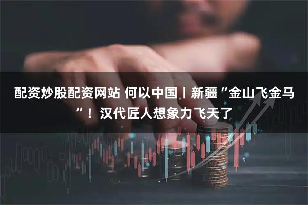配资炒股配资网站 何以中国丨新疆“金山飞金马”！汉代匠人想象力飞天了