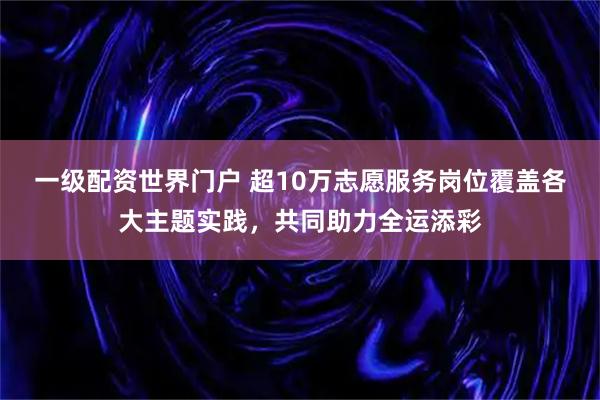 一级配资世界门户 超10万志愿服务岗位覆盖各大主题实践，共同助力全运添彩