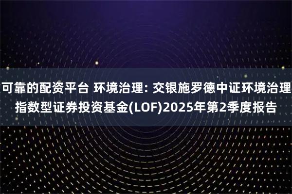 可靠的配资平台 环境治理: 交银施罗德中证环境治理指数型证券投资基金(LOF)2025年第2季度报告