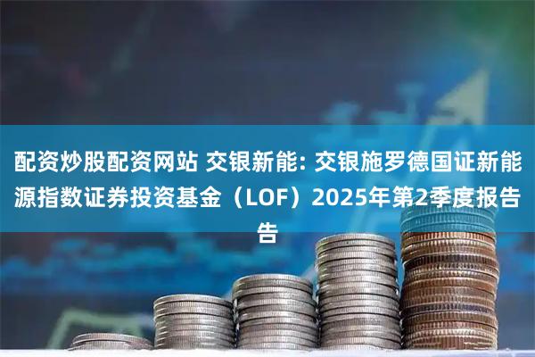 配资炒股配资网站 交银新能: 交银施罗德国证新能源指数证券投资基金（LOF）2025年第2季度报告