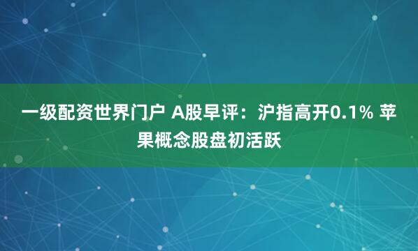 一级配资世界门户 A股早评：沪指高开0.1% 苹果概念股盘初活跃