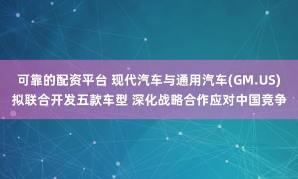 可靠的配资平台 现代汽车与通用汽车(GM.US)拟联合开发五款车型 深化战略合作应对中国竞争