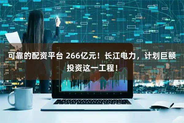 可靠的配资平台 266亿元！长江电力，计划巨额投资这一工程！