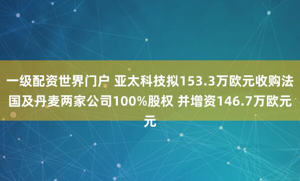 一级配资世界门户 亚太科技拟153.3万欧元收购法国及丹麦两家公司100%股权 并增资146.7万欧元