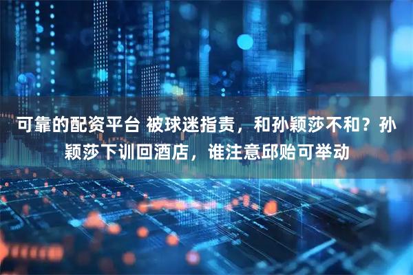 可靠的配资平台 被球迷指责，和孙颖莎不和？孙颖莎下训回酒店，谁注意邱贻可举动