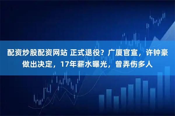 配资炒股配资网站 正式退役？广厦官宣，许钟豪做出决定，17年薪水曝光，曾弄伤多人