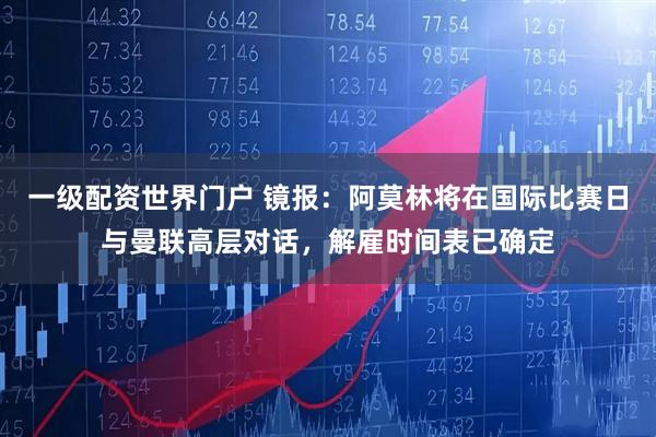 一级配资世界门户 镜报：阿莫林将在国际比赛日与曼联高层对话，解雇时间表已确定