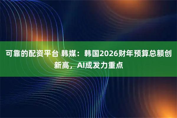 可靠的配资平台 韩媒：韩国2026财年预算总额创新高，AI成发力重点