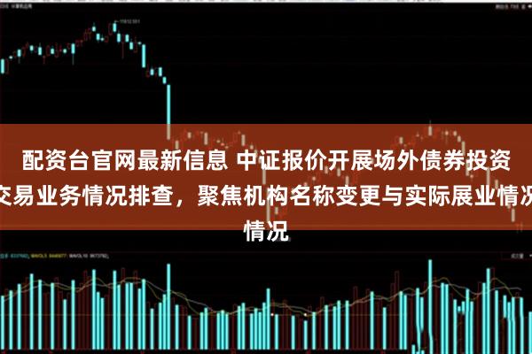 配资台官网最新信息 中证报价开展场外债券投资交易业务情况排查，聚焦机构名称变更与实际展业情况