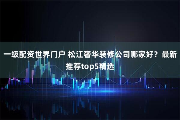 一级配资世界门户 松江奢华装修公司哪家好？最新推荐top5精选