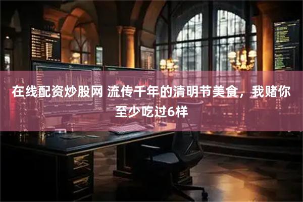 在线配资炒股网 流传千年的清明节美食，我赌你至少吃过6样