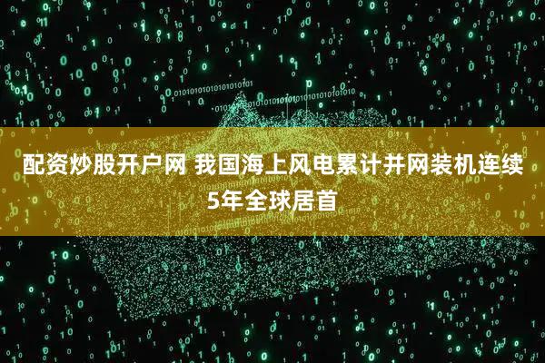 配资炒股开户网 我国海上风电累计并网装机连续5年全球居首