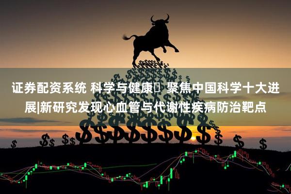 证券配资系统 科学与健康・聚焦中国科学十大进展|新研究发现心血管与代谢性疾病防治靶点