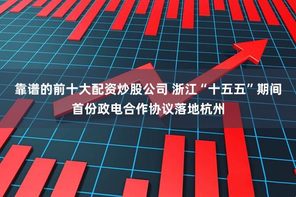 靠谱的前十大配资炒股公司 浙江“十五五”期间首份政电合作协议落地杭州