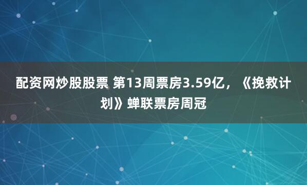 配资网炒股股票 第13周票房3.59亿，《挽救计划》蝉联票房周冠